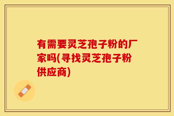 有需要灵芝孢子粉的厂家吗(寻找灵芝孢子粉供应商)