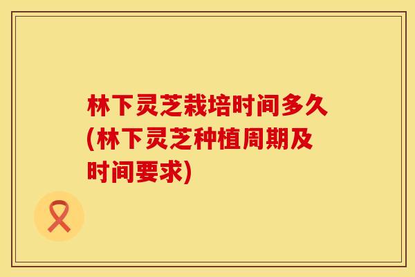林下灵芝栽培时间多久(林下灵芝种植周期及时间要求)
