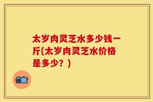 太岁肉灵芝水多少钱一斤(太岁肉灵芝水价格是多少？)