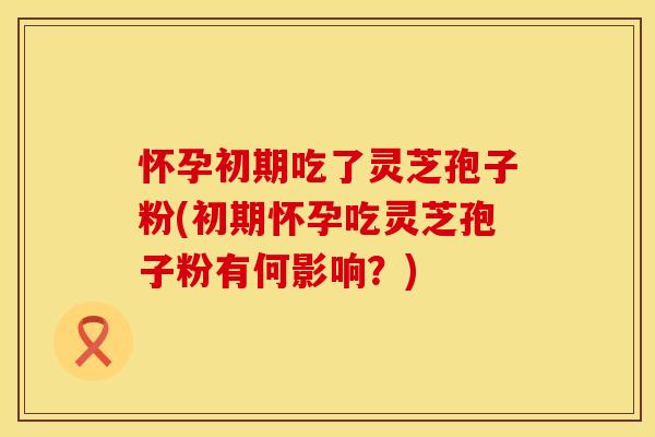 怀孕初期吃了灵芝孢子粉(初期怀孕吃灵芝孢子粉有何影响？)