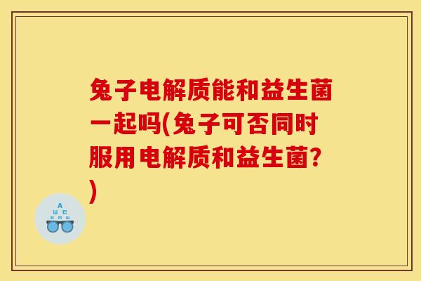 兔子电解质能和益生菌一起吗(兔子可否同时服用电解质和益生菌？)