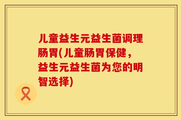 儿童益生元益生菌调理肠胃(儿童肠胃保健，益生元益生菌为您的明智选择)