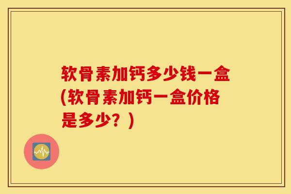软骨素加钙多少钱一盒(软骨素加钙一盒价格是多少？)