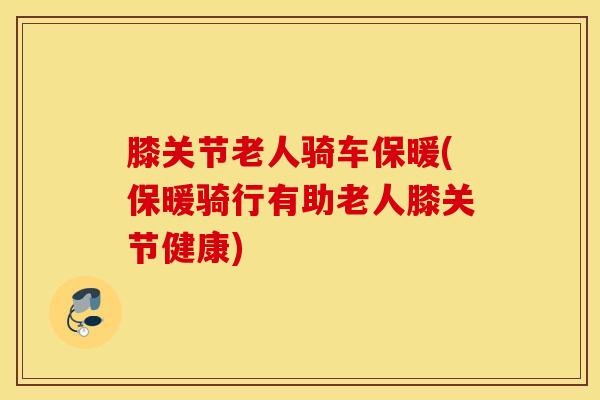 膝关节老人骑车保暖(保暖骑行有助老人膝关节健康)