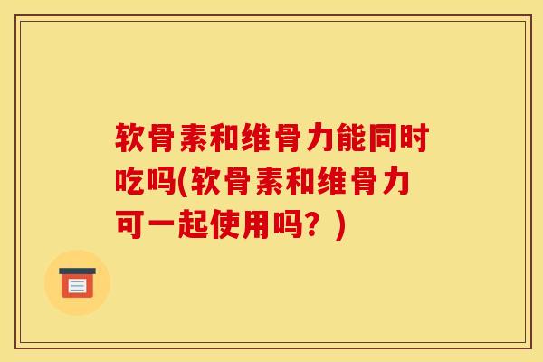 软骨素和维骨力能同时吃吗(软骨素和维骨力可一起使用吗？)