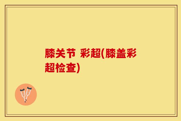 膝关节 彩超(膝盖彩超检查)
