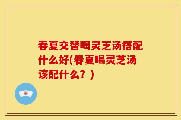 春夏交替喝灵芝汤搭配什么好(春夏喝灵芝汤该配什么？)