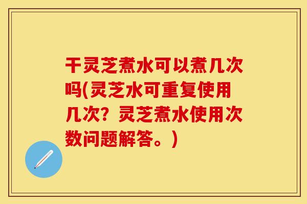 干灵芝煮水可以煮几次吗(灵芝水可重复使用几次？灵芝煮水使用次数问题解答。)