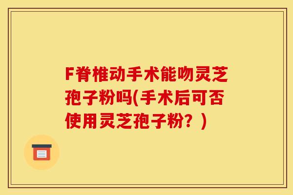 F脊椎动手术能吻灵芝孢子粉吗(手术后可否使用灵芝孢子粉？)