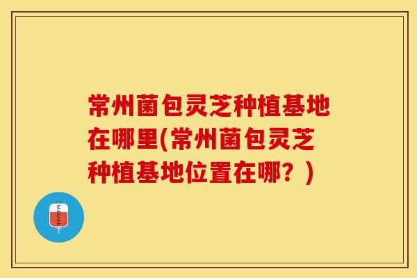 常州菌包灵芝种植基地在哪里(常州菌包灵芝种植基地位置在哪？)