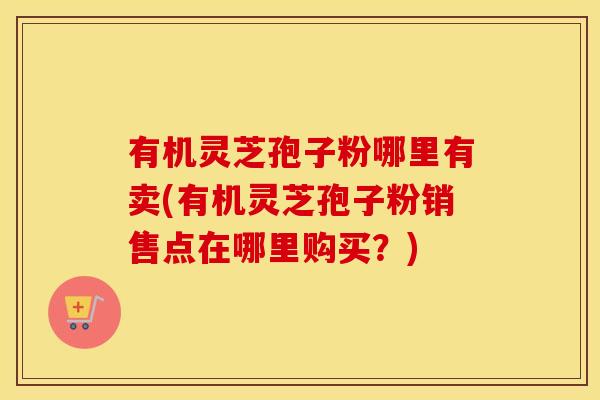 有机灵芝孢子粉哪里有卖(有机灵芝孢子粉销售点在哪里购买？)
