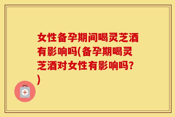 女性备孕期间喝灵芝酒有影响吗(备孕期喝灵芝酒对女性有影响吗？)