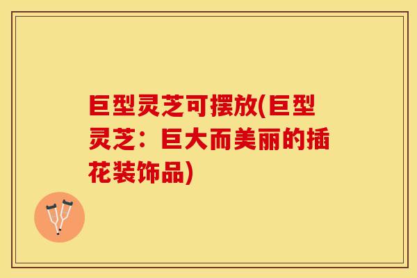 巨型灵芝可摆放(巨型灵芝：巨大而美丽的插花装饰品)