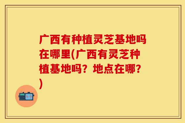 广西有种植灵芝基地吗在哪里(广西有灵芝种植基地吗？地点在哪？)