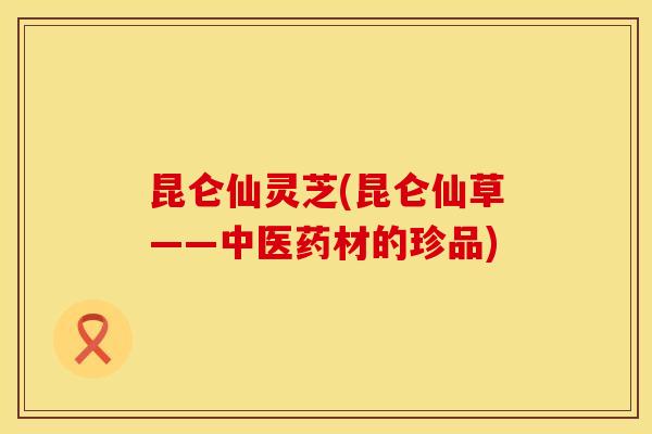 昆仑仙灵芝(昆仑仙草——中医药材的珍品)