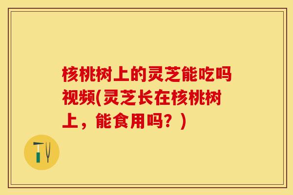 核桃树上的灵芝能吃吗视频(灵芝长在核桃树上，能食用吗？)