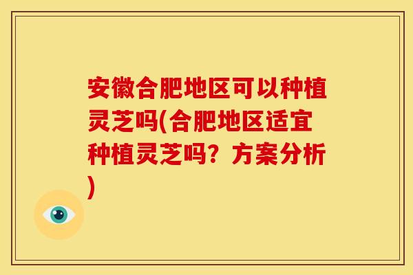 安徽合肥地区可以种植灵芝吗(合肥地区适宜种植灵芝吗？方案分析)