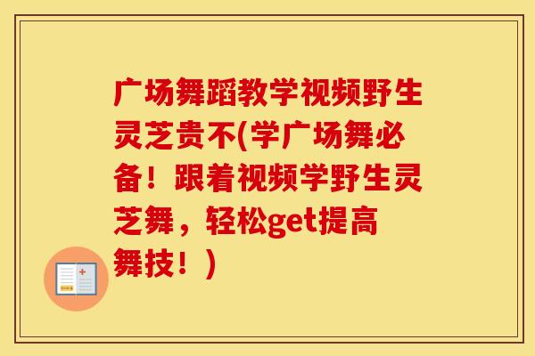 广场舞蹈教学视频野生灵芝贵不(学广场舞必备！跟着视频学野生灵芝舞，轻松get提高舞技！)