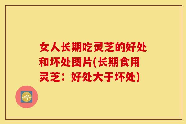 女人长期吃灵芝的好处和坏处图片(长期食用灵芝：好处大于坏处)