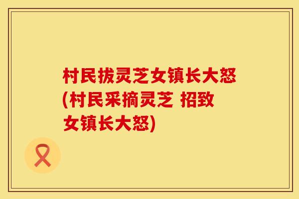 村民拔灵芝女镇长大怒(村民采摘灵芝 招致女镇长大怒)