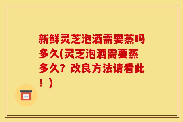 新鲜灵芝泡酒需要蒸吗多久(灵芝泡酒需要蒸多久？改良方法请看此！)