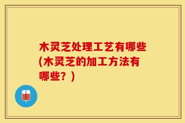 木灵芝处理工艺有哪些(木灵芝的加工方法有哪些？)