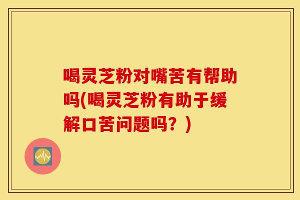喝灵芝粉对嘴苦有帮助吗(喝灵芝粉有助于缓解口苦问题吗？)