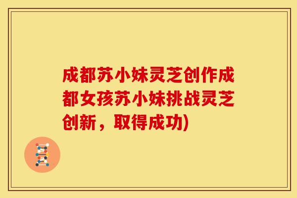 成都苏小妹灵芝创作成都女孩苏小妹挑战灵芝创新，取得成功)