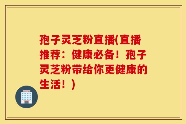 孢子灵芝粉直播(直播推荐：健康必备！孢子灵芝粉带给你更健康的生活！)