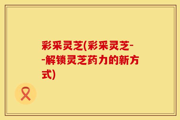 彩采灵芝(彩采灵芝--解锁灵芝药力的新方式)