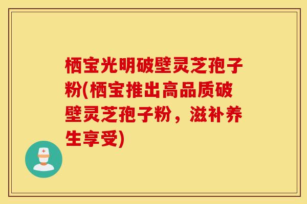 栖宝光明破壁灵芝孢子粉(栖宝推出高品质破壁灵芝孢子粉，滋补养生享受)