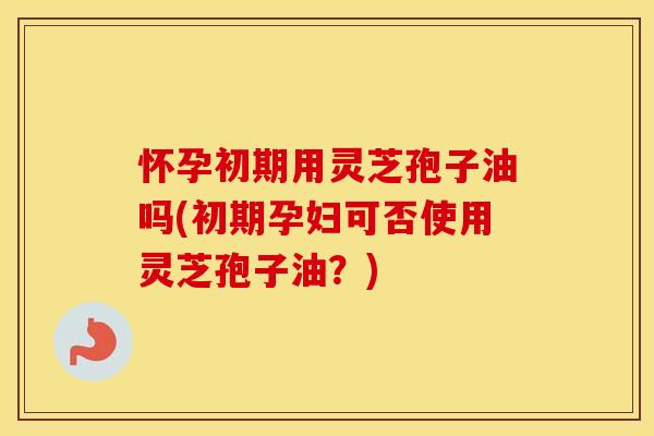 怀孕初期用灵芝孢子油吗(初期孕妇可否使用灵芝孢子油？)