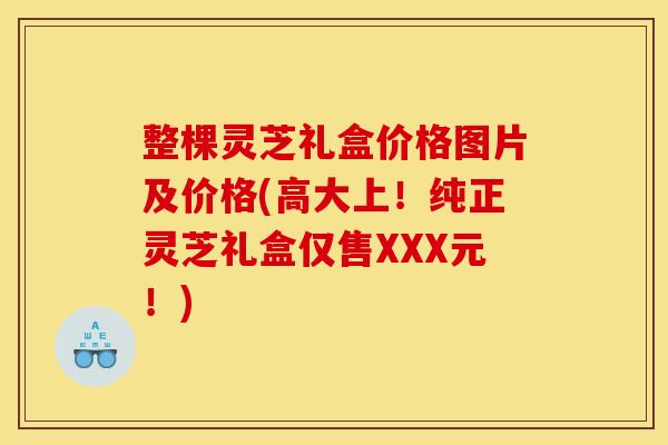 整棵灵芝礼盒价格图片及价格(高大上！纯正灵芝礼盒仅售XXX元！)
