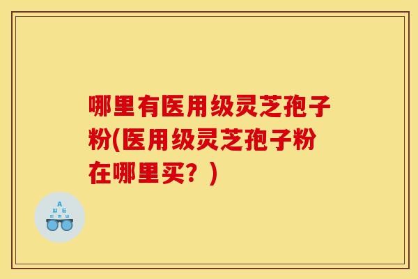 哪里有医用级灵芝孢子粉(医用级灵芝孢子粉在哪里买？)