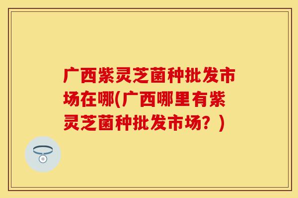广西紫灵芝菌种批发市场在哪(广西哪里有紫灵芝菌种批发市场？)