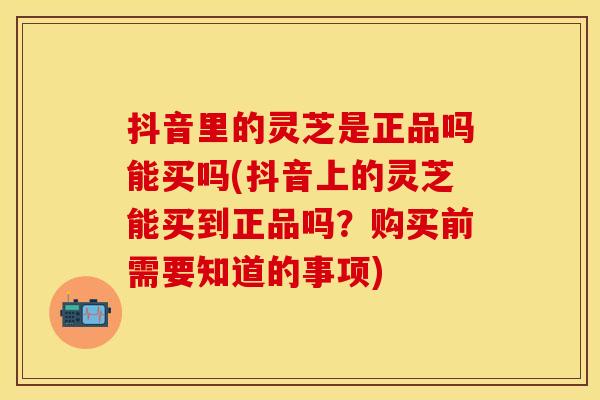 抖音里的灵芝是正品吗能买吗(抖音上的灵芝能买到正品吗？购买前需要知道的事项)