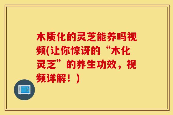 木质化的灵芝能养吗视频(让你惊讶的“木化灵芝”的养生功效，视频详解！)