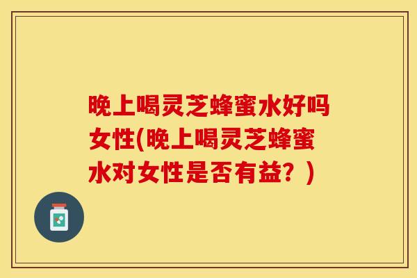 晚上喝灵芝蜂蜜水好吗女性(晚上喝灵芝蜂蜜水对女性是否有益？)