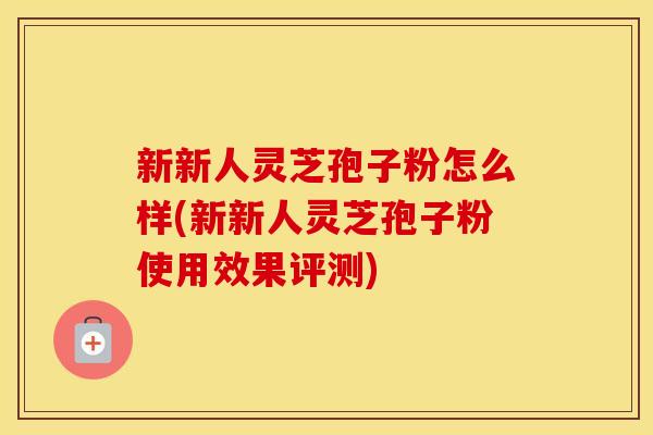 新新人灵芝孢子粉怎么样(新新人灵芝孢子粉使用效果评测)