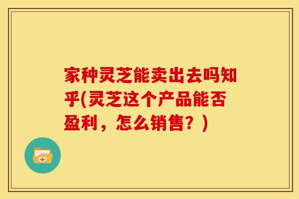 家种灵芝能卖出去吗知乎(灵芝这个产品能否盈利，怎么销售？)