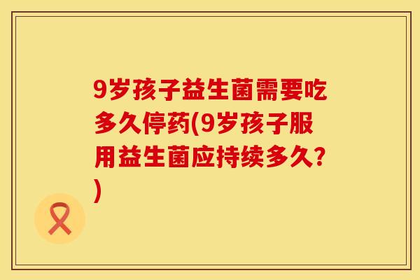 9岁孩子益生菌需要吃多久停药(9岁孩子服用益生菌应持续多久？)