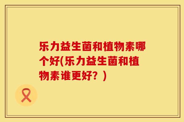 乐力益生菌和植物素哪个好(乐力益生菌和植物素谁更好？)