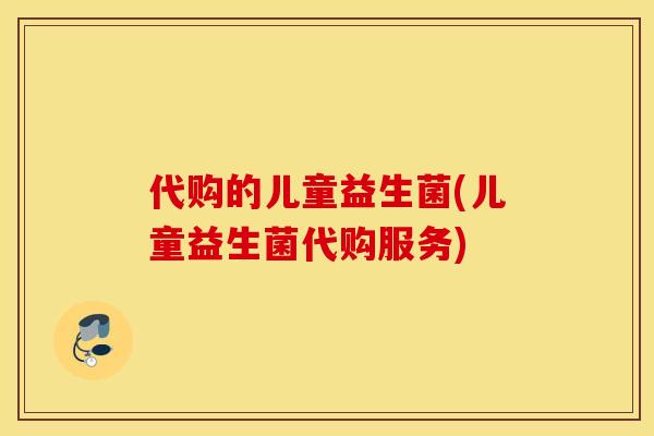 代购的儿童益生菌(儿童益生菌代购服务)