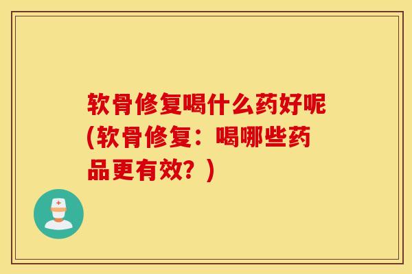 软骨修复喝什么药好呢(软骨修复：喝哪些药品更有效？)