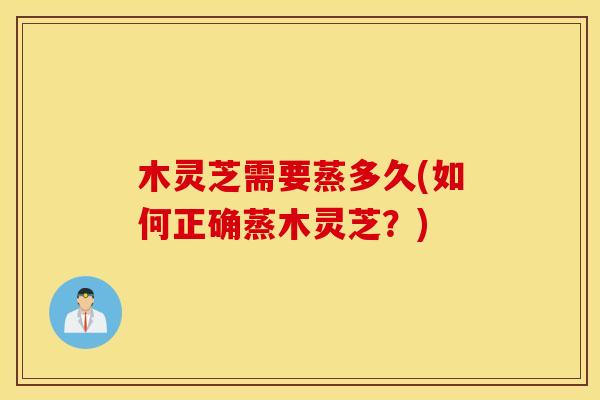 木灵芝需要蒸多久(如何正确蒸木灵芝？)