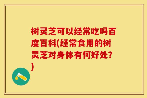 树灵芝可以经常吃吗百度百科(经常食用的树灵芝对身体有何好处？)