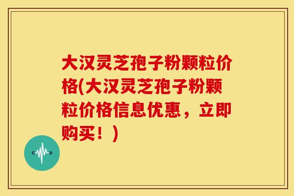 大汉灵芝孢子粉颗粒价格(大汉灵芝孢子粉颗粒价格信息优惠，立即购买！)