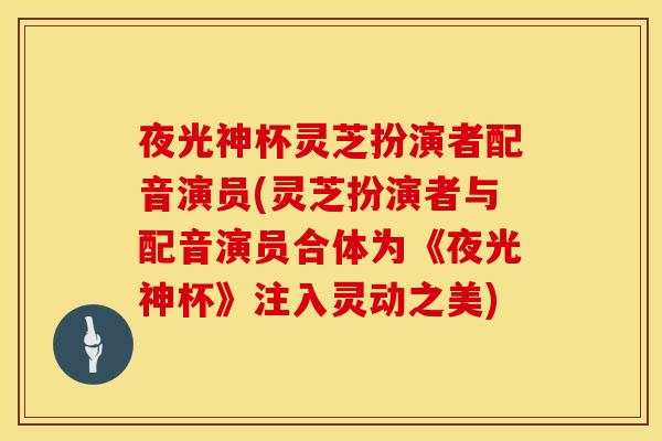 夜光神杯灵芝扮演者配音演员(灵芝扮演者与配音演员合体为《夜光神杯》注入灵动之美)