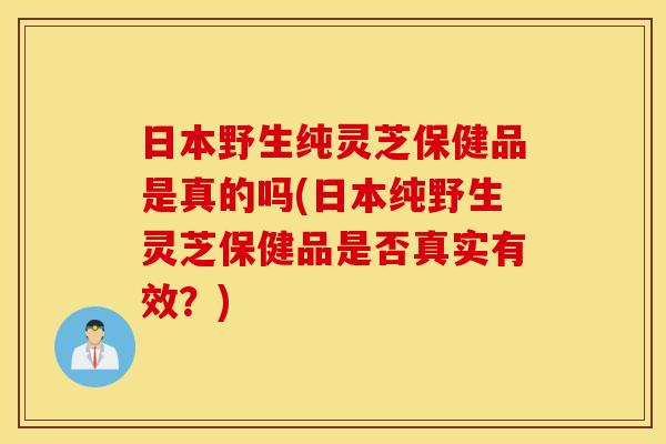日本野生纯灵芝保健品是真的吗(日本纯野生灵芝保健品是否真实有效？)