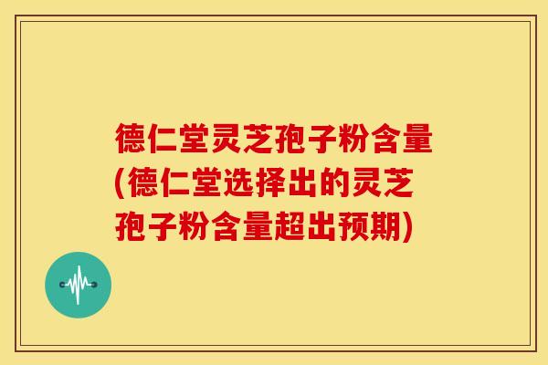 德仁堂灵芝孢子粉含量(德仁堂选择出的灵芝孢子粉含量超出预期)